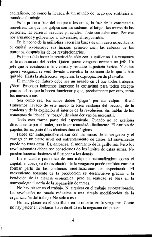 capitalismo, 1o como la llegada de un mundo de juego que sustituird al mundo del trabajo.  E la primera fase del ataque a los amos, la fase de la consciencia inmediata. Lo que nos golpea son las cadenas, el litigo, los muros de las prisiones, las barreras sexuales y raciales. Todo eso debe caer. Por eso nos ammamos y golpeamos al adversario, al responsable.  En la noche de la guillotina yacen las bases de un nuevo especticulo, el capital reconstruye sus fuerzas: primero caen las cabezas de los patronos, después las de los revolucionarios.  Es imposible hacer la revolucién solo con la guillotina. La venganza es la antecmara del poder. Quien quiera vengarse necesita un jefe. Un jofe que le conduzea a la victoria y restaure a justicia herida. Y quien quicre venganza se verd llevado a envidiar la posesion de lo que le han quitado. Hasta la abstraccion suprema, la expropiacion de plusvalia.  El mundo del futuro debe ser un mundo en el que todos trabajen iBien! Entonces habremos impuesto la esclavitud para todos excepto para aquellos que la hacen funcionar y que, precisamente por esto, serdn Tos nuevos amos.  Sea como sea, los amos deben “pagar” por sus culpas. Bien! Habremos llevado de este modo la ética cristiana del pecado, de la condena y de la expiacion al interior de la revolucion. Sin hablar de los conceptos de “deuda” y “pago”, de clara derivacion mercantil.  Todo esto forma parte del especticulo. Cuando no se gestiona directamente por el poder, puede ser reanudado ficilmente. El cambio de ‘papeles forma parte d las técnicas dramatirgicas.  Puede ser indispensable atacar con las armas de la venganza y el castigo en un cierto nivel del enfrentamiento de clases. El movimiento ‘puede no tener otras. Es, entonces, ¢l momento de la guillotina. Pero los revolucionarios deben ser conscientes de los limites de estas armas. No pueden hacerse ilusiones ni ilusionar a los dems.  En el cuadro paranoico de una miquina racionalizadora como el capital, el concepto de revolucion de la venganza puede también entrar a formar parte de las continuas modificaciones del espectculo. El movimiento aparente de la produccion se desenvuelve gracias a la bendicion de la ciencia economica, pero en realidad s basa en la antropologia ilusoria de I separaci6n de tareas.  No hay placer en el trabajo. Ni siquiera en el trabajo autogestionado. La revolucion no puede reducirse a una simple modificacion de la organizacién del trabajo. No sélo a eso.  No hay placer en el sacrificio, en la muerte, en la venganza. Como 10 hay placer en contarse. La aritmética es la negacién del placer.  14 